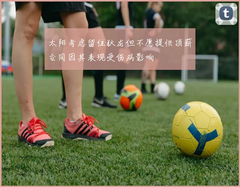 太阳考虑留住狄龙但不愿提供顶薪合同因其表现受伤病影响