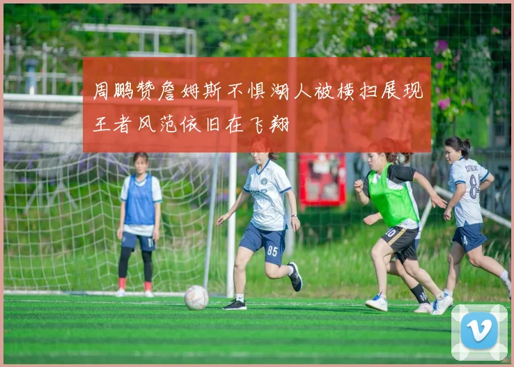 周鹏赞詹姆斯不惧湖人被横扫展现王者风范依旧在飞翔